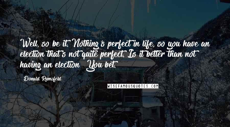 Donald Rumsfeld Quotes: Well, so be it. Nothing's perfect in life, so you have an election that's not quite perfect. Is it better than not having an election? You bet.