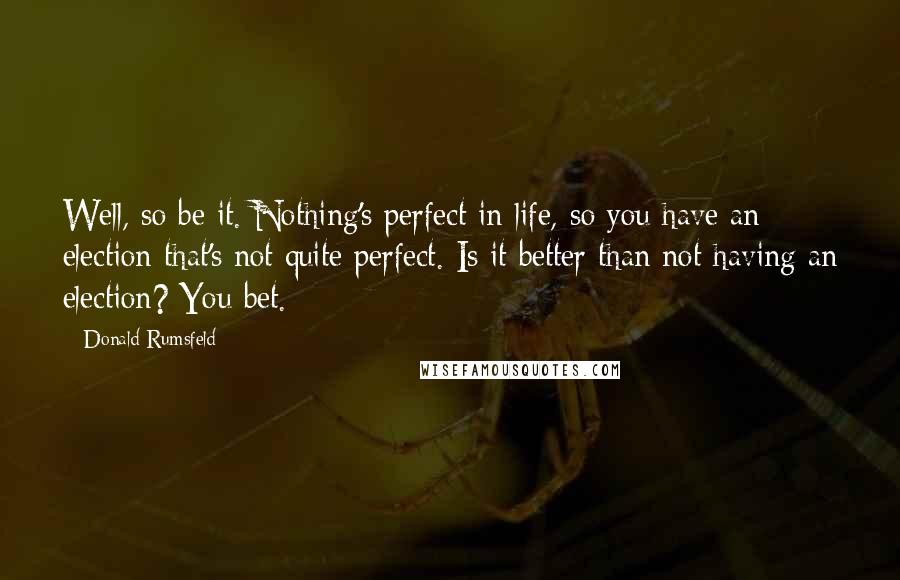 Donald Rumsfeld Quotes: Well, so be it. Nothing's perfect in life, so you have an election that's not quite perfect. Is it better than not having an election? You bet.