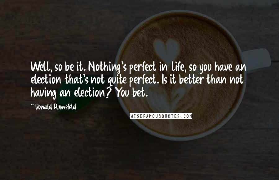 Donald Rumsfeld Quotes: Well, so be it. Nothing's perfect in life, so you have an election that's not quite perfect. Is it better than not having an election? You bet.