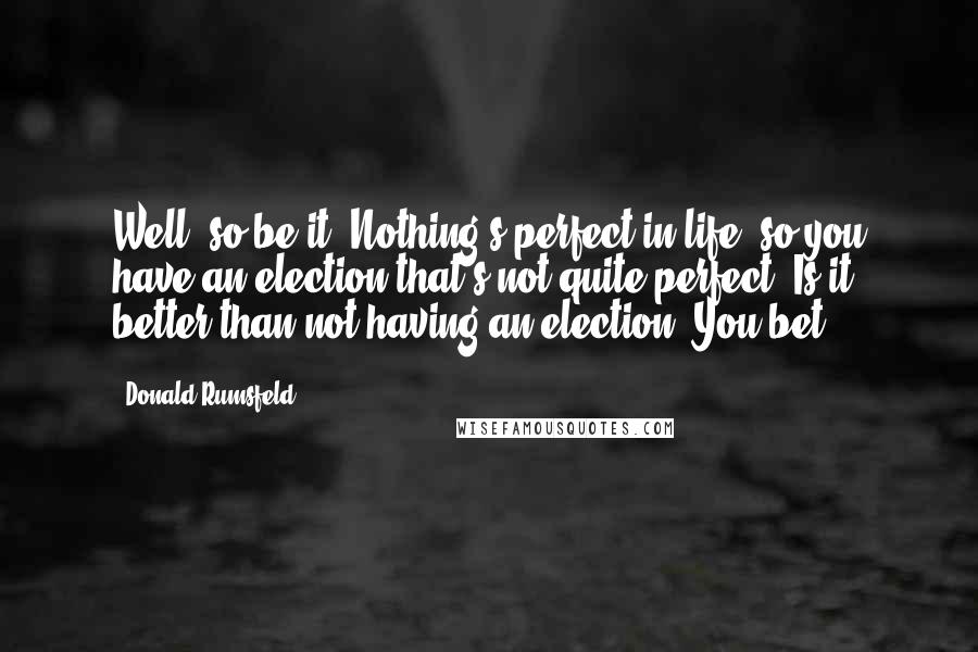 Donald Rumsfeld Quotes: Well, so be it. Nothing's perfect in life, so you have an election that's not quite perfect. Is it better than not having an election? You bet.