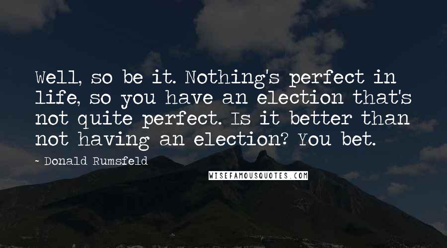 Donald Rumsfeld Quotes: Well, so be it. Nothing's perfect in life, so you have an election that's not quite perfect. Is it better than not having an election? You bet.