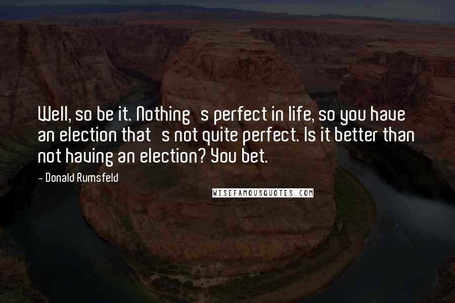 Donald Rumsfeld Quotes: Well, so be it. Nothing's perfect in life, so you have an election that's not quite perfect. Is it better than not having an election? You bet.