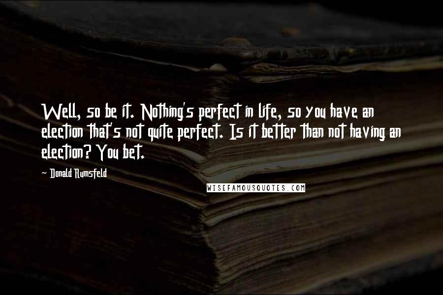 Donald Rumsfeld Quotes: Well, so be it. Nothing's perfect in life, so you have an election that's not quite perfect. Is it better than not having an election? You bet.