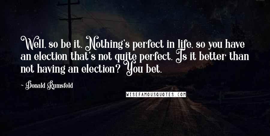 Donald Rumsfeld Quotes: Well, so be it. Nothing's perfect in life, so you have an election that's not quite perfect. Is it better than not having an election? You bet.