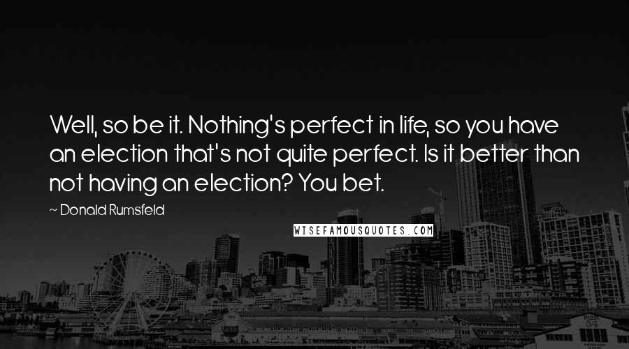 Donald Rumsfeld Quotes: Well, so be it. Nothing's perfect in life, so you have an election that's not quite perfect. Is it better than not having an election? You bet.