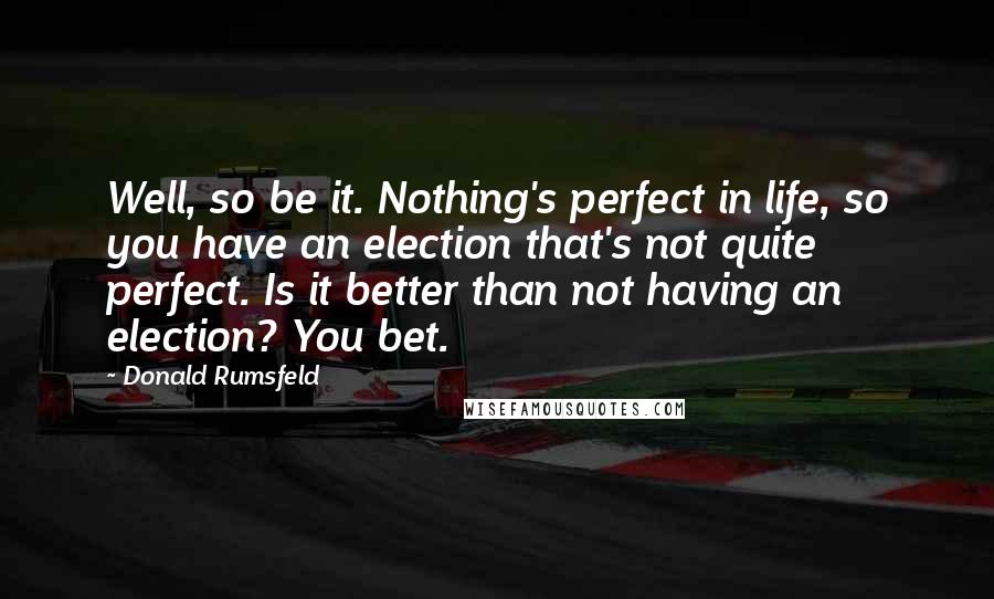 Donald Rumsfeld Quotes: Well, so be it. Nothing's perfect in life, so you have an election that's not quite perfect. Is it better than not having an election? You bet.