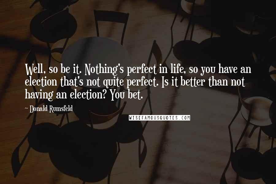 Donald Rumsfeld Quotes: Well, so be it. Nothing's perfect in life, so you have an election that's not quite perfect. Is it better than not having an election? You bet.