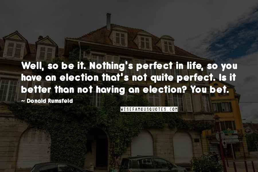 Donald Rumsfeld Quotes: Well, so be it. Nothing's perfect in life, so you have an election that's not quite perfect. Is it better than not having an election? You bet.