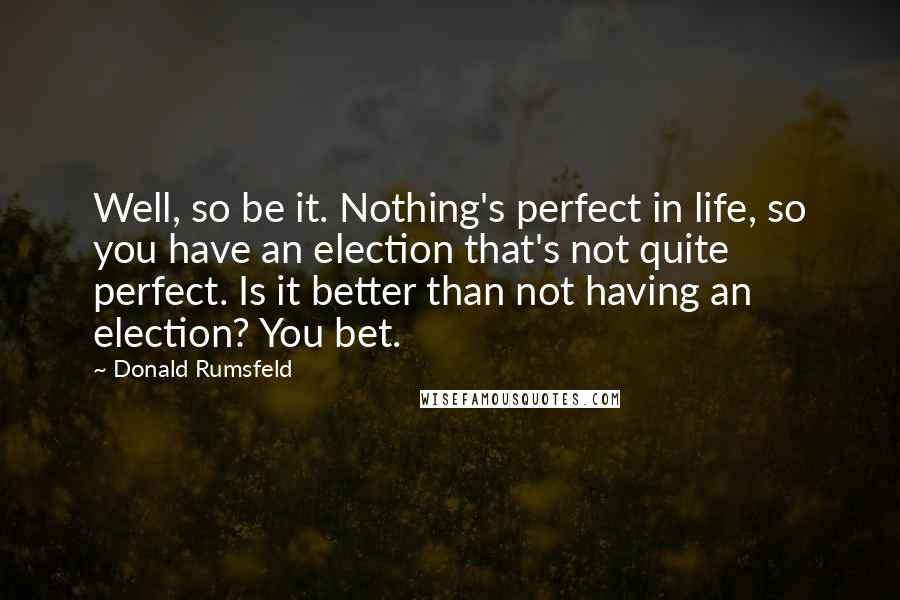 Donald Rumsfeld Quotes: Well, so be it. Nothing's perfect in life, so you have an election that's not quite perfect. Is it better than not having an election? You bet.