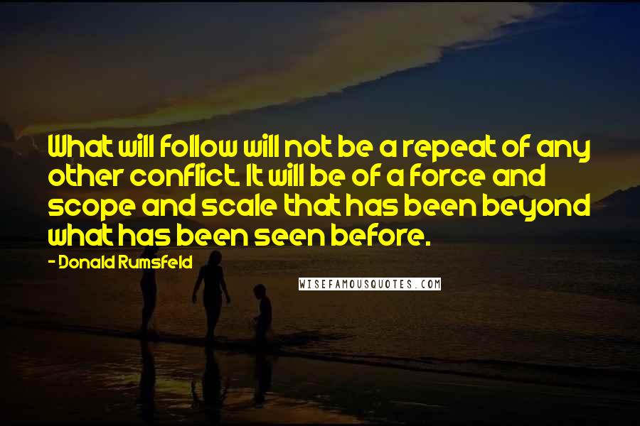 Donald Rumsfeld Quotes: What will follow will not be a repeat of any other conflict. It will be of a force and scope and scale that has been beyond what has been seen before.