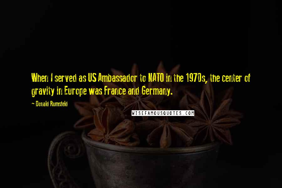 Donald Rumsfeld Quotes: When I served as US Ambassador to NATO in the 1970s, the center of gravity in Europe was France and Germany.