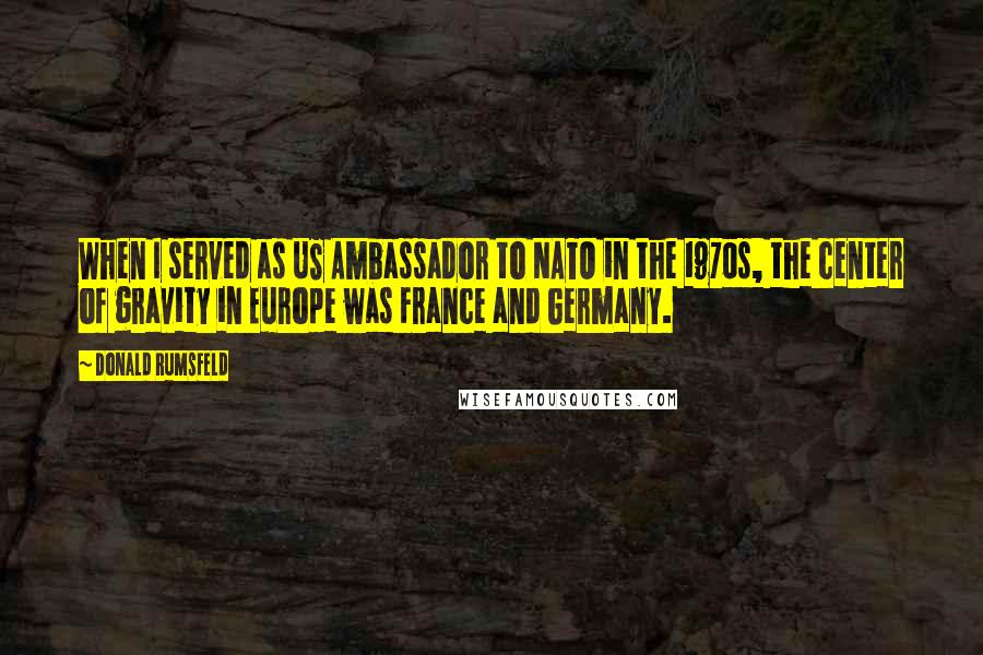 Donald Rumsfeld Quotes: When I served as US Ambassador to NATO in the 1970s, the center of gravity in Europe was France and Germany.