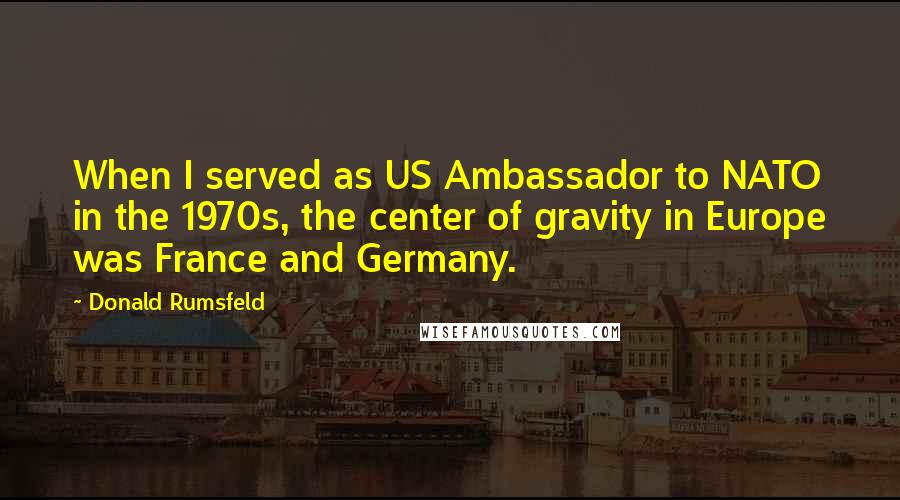 Donald Rumsfeld Quotes: When I served as US Ambassador to NATO in the 1970s, the center of gravity in Europe was France and Germany.