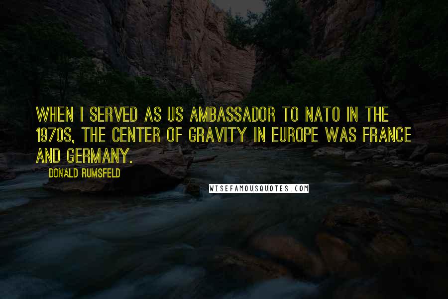 Donald Rumsfeld Quotes: When I served as US Ambassador to NATO in the 1970s, the center of gravity in Europe was France and Germany.