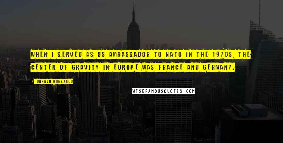 Donald Rumsfeld Quotes: When I served as US Ambassador to NATO in the 1970s, the center of gravity in Europe was France and Germany.