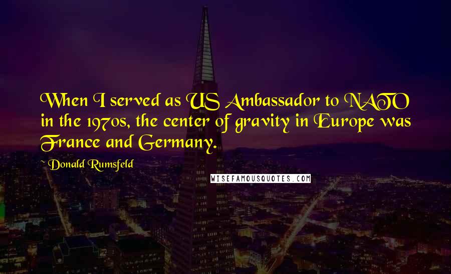 Donald Rumsfeld Quotes: When I served as US Ambassador to NATO in the 1970s, the center of gravity in Europe was France and Germany.