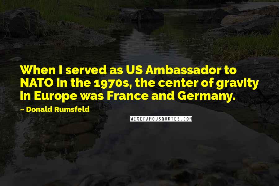 Donald Rumsfeld Quotes: When I served as US Ambassador to NATO in the 1970s, the center of gravity in Europe was France and Germany.