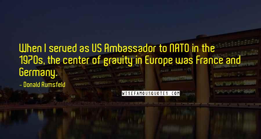 Donald Rumsfeld Quotes: When I served as US Ambassador to NATO in the 1970s, the center of gravity in Europe was France and Germany.