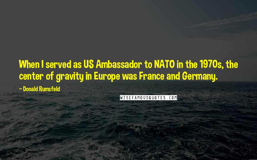 Donald Rumsfeld Quotes: When I served as US Ambassador to NATO in the 1970s, the center of gravity in Europe was France and Germany.