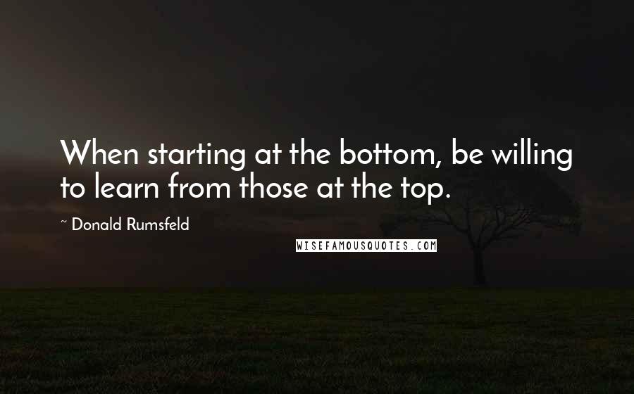 Donald Rumsfeld Quotes: When starting at the bottom, be willing to learn from those at the top.