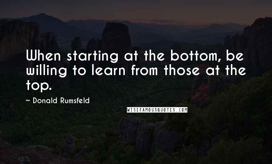 Donald Rumsfeld Quotes: When starting at the bottom, be willing to learn from those at the top.