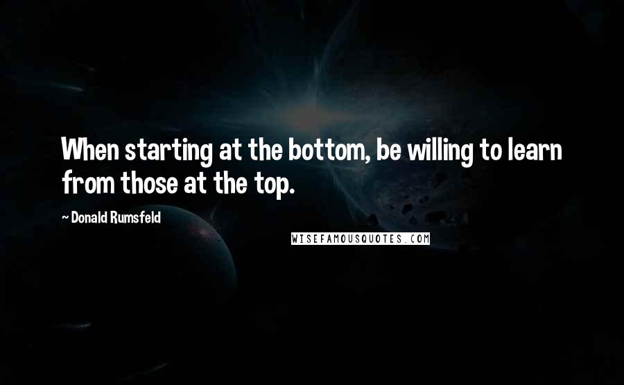 Donald Rumsfeld Quotes: When starting at the bottom, be willing to learn from those at the top.