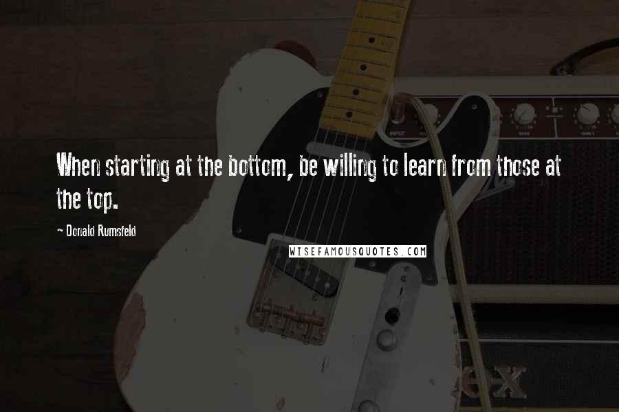 Donald Rumsfeld Quotes: When starting at the bottom, be willing to learn from those at the top.