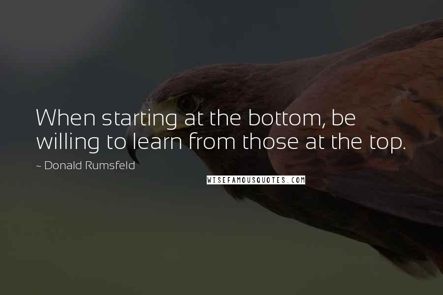 Donald Rumsfeld Quotes: When starting at the bottom, be willing to learn from those at the top.