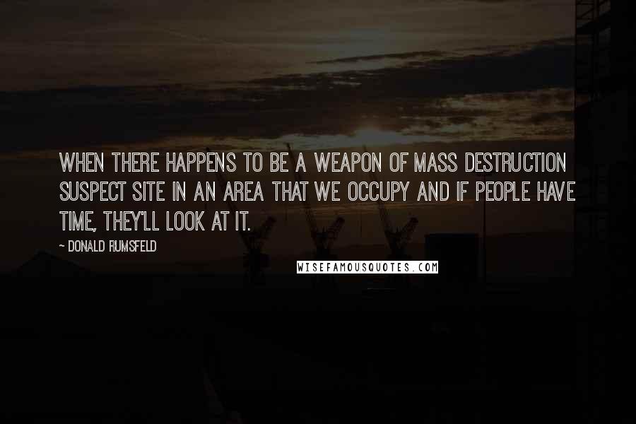 Donald Rumsfeld Quotes: When there happens to be a weapon of mass destruction suspect site in an area that we occupy and if people have time, they'll look at it.