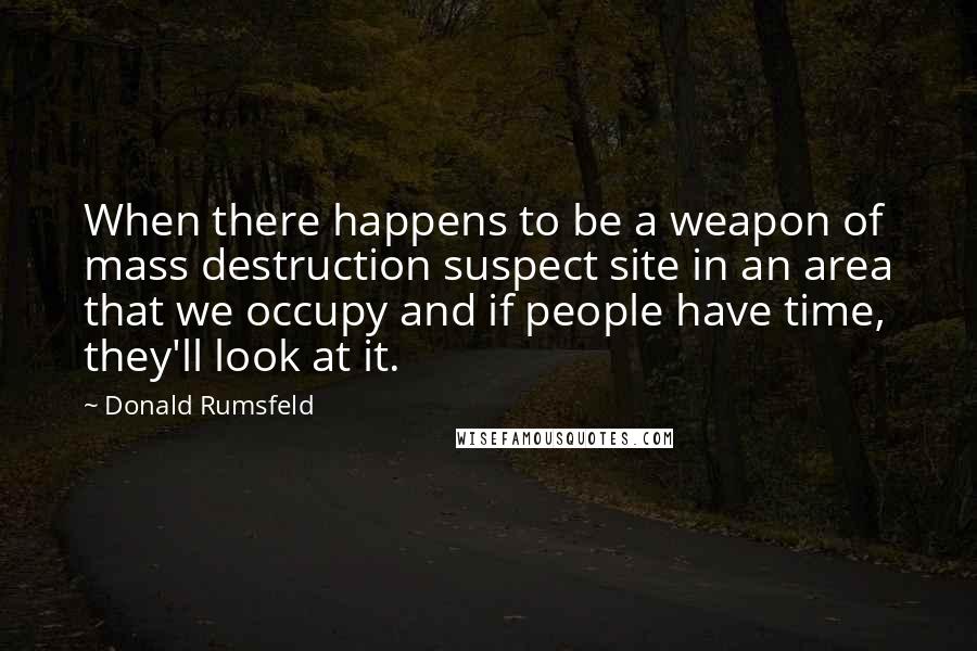 Donald Rumsfeld Quotes: When there happens to be a weapon of mass destruction suspect site in an area that we occupy and if people have time, they'll look at it.