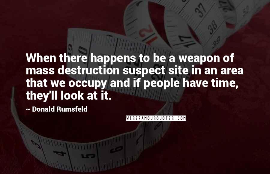 Donald Rumsfeld Quotes: When there happens to be a weapon of mass destruction suspect site in an area that we occupy and if people have time, they'll look at it.