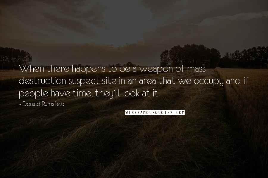 Donald Rumsfeld Quotes: When there happens to be a weapon of mass destruction suspect site in an area that we occupy and if people have time, they'll look at it.