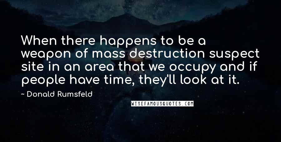 Donald Rumsfeld Quotes: When there happens to be a weapon of mass destruction suspect site in an area that we occupy and if people have time, they'll look at it.