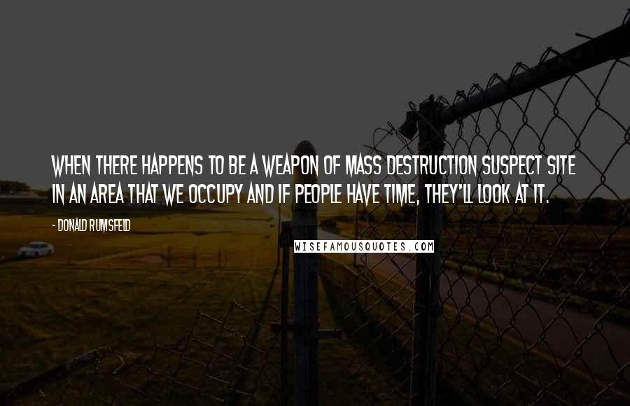 Donald Rumsfeld Quotes: When there happens to be a weapon of mass destruction suspect site in an area that we occupy and if people have time, they'll look at it.