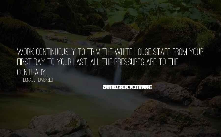 Donald Rumsfeld Quotes: Work continuously to trim the White House staff from your first day to your last. All the pressures are to the contrary.