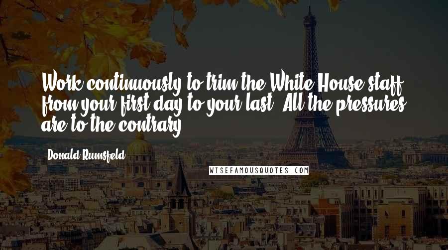 Donald Rumsfeld Quotes: Work continuously to trim the White House staff from your first day to your last. All the pressures are to the contrary.