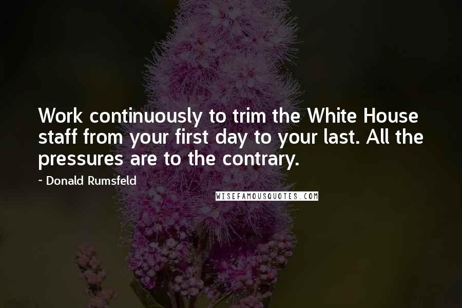 Donald Rumsfeld Quotes: Work continuously to trim the White House staff from your first day to your last. All the pressures are to the contrary.