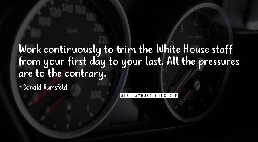 Donald Rumsfeld Quotes: Work continuously to trim the White House staff from your first day to your last. All the pressures are to the contrary.