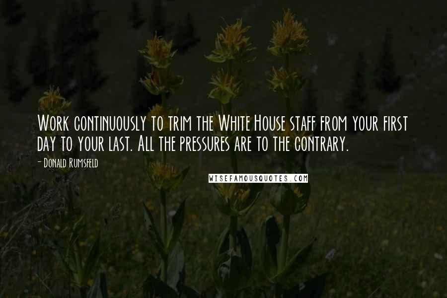 Donald Rumsfeld Quotes: Work continuously to trim the White House staff from your first day to your last. All the pressures are to the contrary.