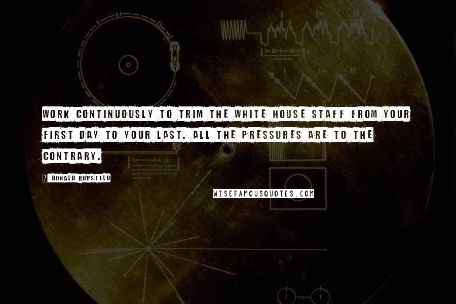 Donald Rumsfeld Quotes: Work continuously to trim the White House staff from your first day to your last. All the pressures are to the contrary.