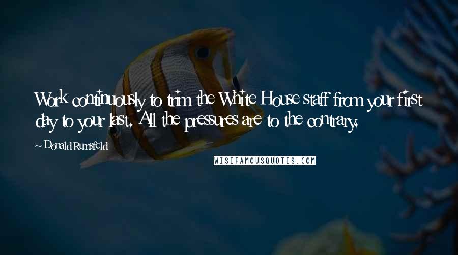 Donald Rumsfeld Quotes: Work continuously to trim the White House staff from your first day to your last. All the pressures are to the contrary.