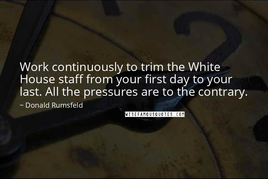 Donald Rumsfeld Quotes: Work continuously to trim the White House staff from your first day to your last. All the pressures are to the contrary.