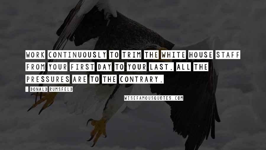 Donald Rumsfeld Quotes: Work continuously to trim the White House staff from your first day to your last. All the pressures are to the contrary.