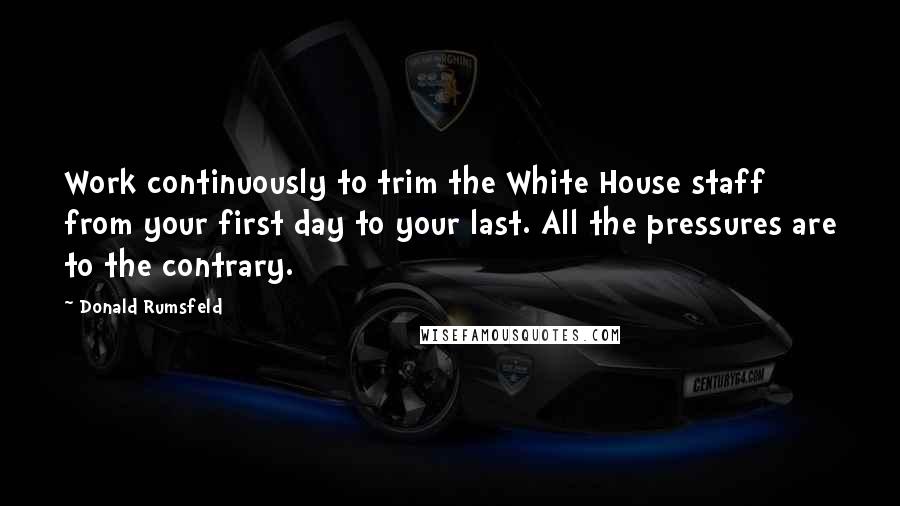 Donald Rumsfeld Quotes: Work continuously to trim the White House staff from your first day to your last. All the pressures are to the contrary.