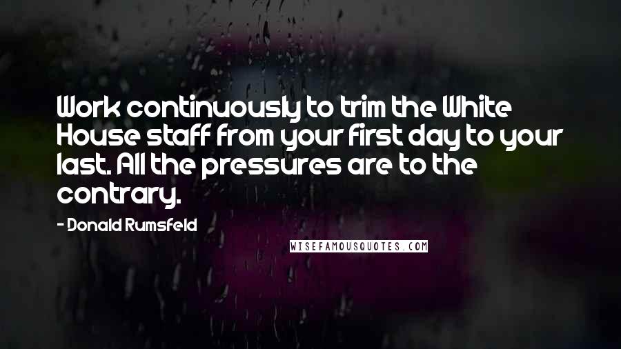 Donald Rumsfeld Quotes: Work continuously to trim the White House staff from your first day to your last. All the pressures are to the contrary.