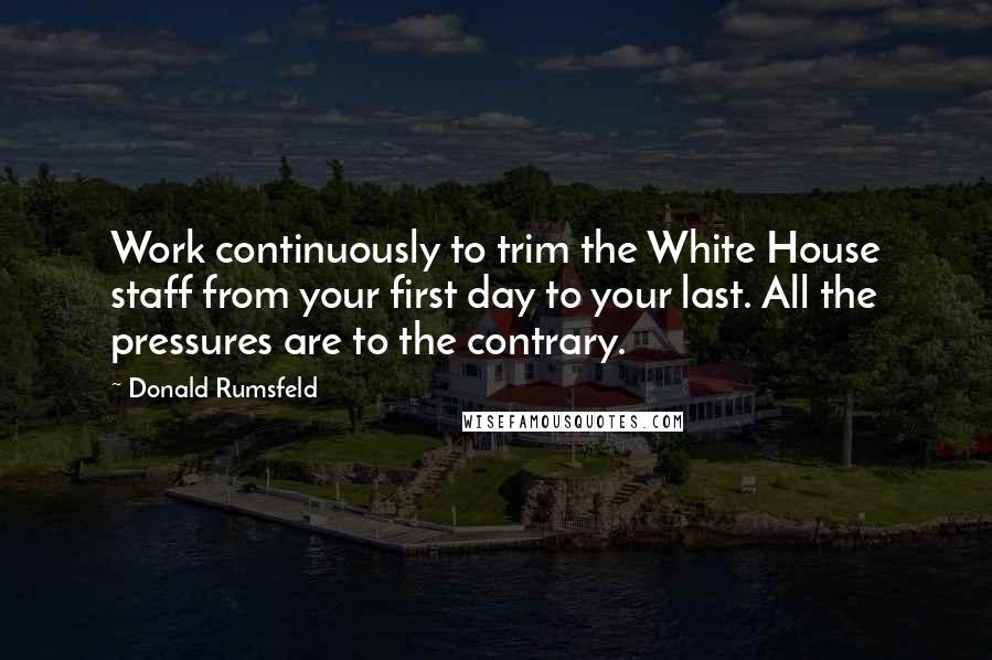 Donald Rumsfeld Quotes: Work continuously to trim the White House staff from your first day to your last. All the pressures are to the contrary.