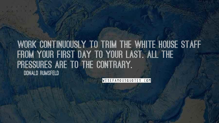 Donald Rumsfeld Quotes: Work continuously to trim the White House staff from your first day to your last. All the pressures are to the contrary.