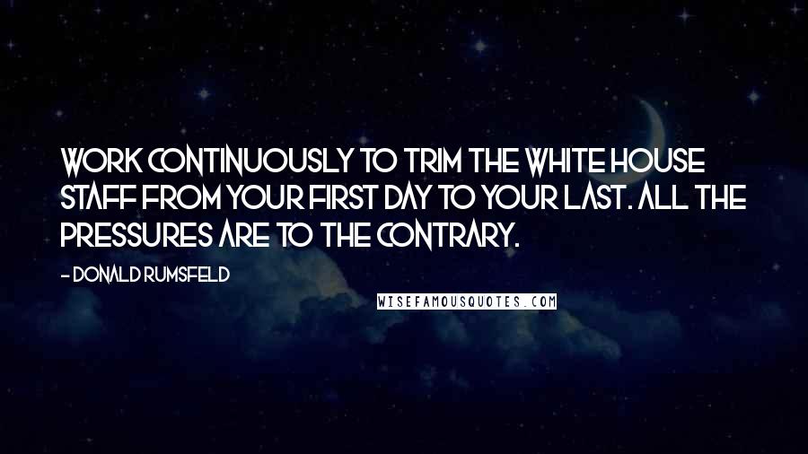 Donald Rumsfeld Quotes: Work continuously to trim the White House staff from your first day to your last. All the pressures are to the contrary.