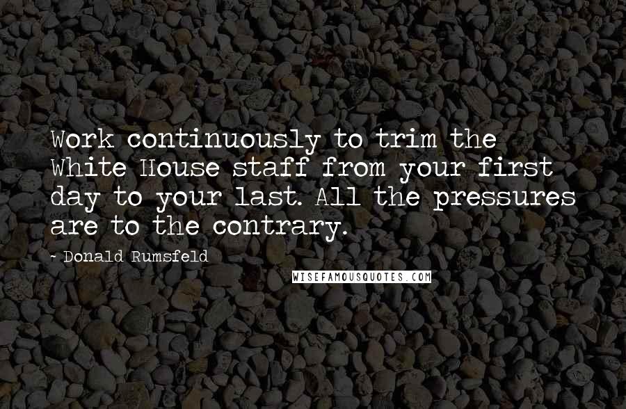 Donald Rumsfeld Quotes: Work continuously to trim the White House staff from your first day to your last. All the pressures are to the contrary.