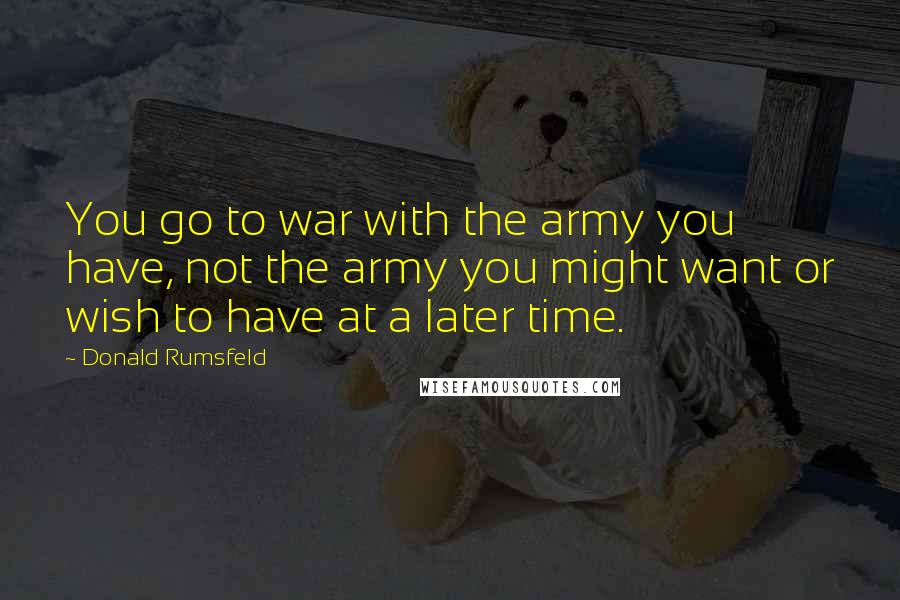 Donald Rumsfeld Quotes: You go to war with the army you have, not the army you might want or wish to have at a later time.